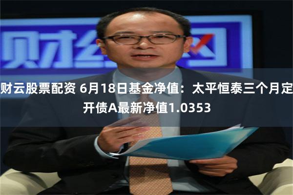 财云股票配资 6月18日基金净值：太平恒泰三个月定开债A最新净值1.0353