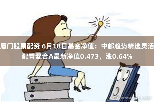 厦门股票配资 6月18日基金净值：中邮趋势精选灵活配置混合A最新净值0.473，涨0.64%