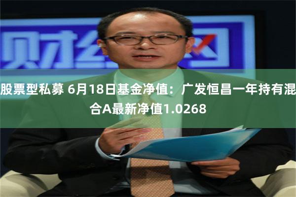 股票型私募 6月18日基金净值：广发恒昌一年持有混合A最新净值1.0268