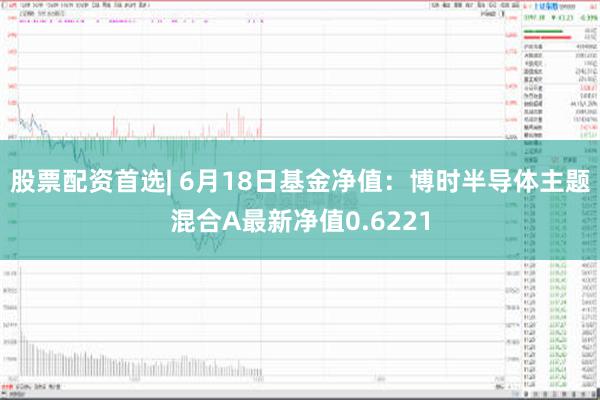 股票配资首选| 6月18日基金净值：博时半导体主题混合A最新净值0.6221