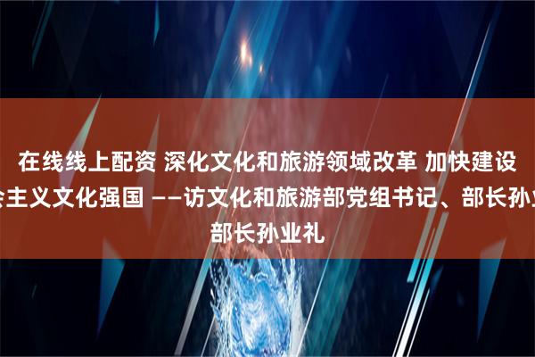 在线线上配资 深化文化和旅游领域改革 加快建设社会主义文化强国 ——访文化和旅游部党组书记、部长孙业礼