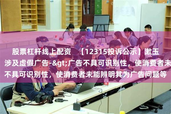 股票杠杆线上配资   【12315投诉公示】漱玉平民新增2件投诉公示，涉及虚假广告->广告不具可识别性，使消费者未能辨明其为广告问题等