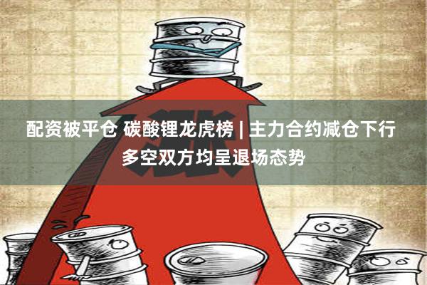 配资被平仓 碳酸锂龙虎榜 | 主力合约减仓下行 多空双方均呈退场态势