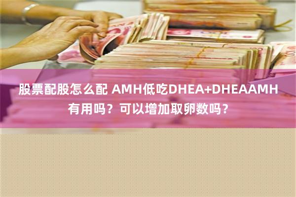 股票配股怎么配 AMH低吃DHEA+DHEAAMH有用吗？可以增加取卵数吗？