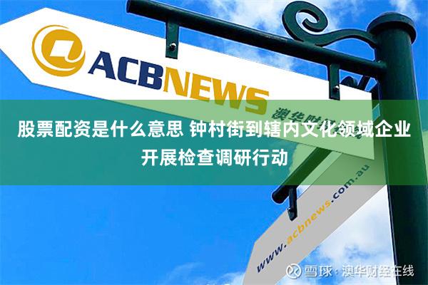 股票配资是什么意思 钟村街到辖内文化领域企业开展检查调研行动