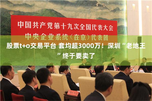 股票t+o交易平台 套均超3000万！深圳“老地王”终于要卖了