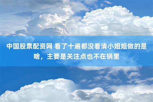 中国股票配资网 看了十遍都没看清小姐姐做的是啥，主要是关注点也不在锅里