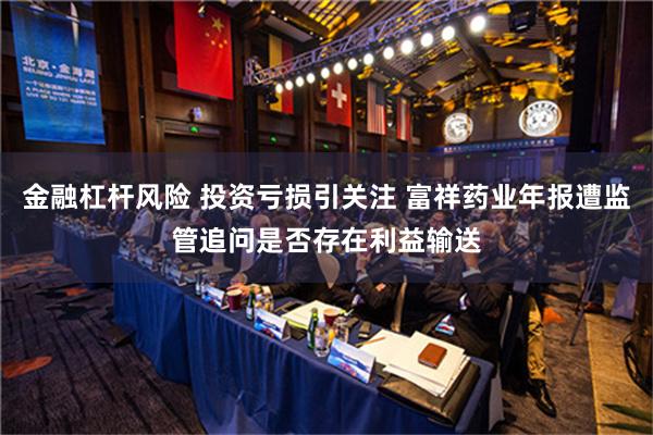 金融杠杆风险 投资亏损引关注 富祥药业年报遭监管追问是否存在利益输送