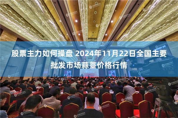 股票主力如何操盘 2024年11月22日全国主要批发市场蒜薹价格行情