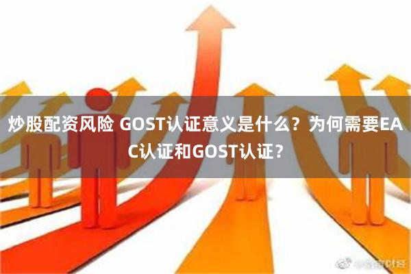 炒股配资风险 GOST认证意义是什么？为何需要EAC认证和GOST认证？