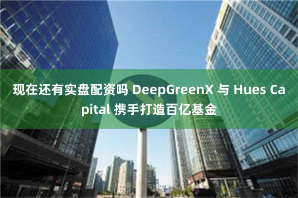 现在还有实盘配资吗 DeepGreenX 与 Hues Capital 携手打造百亿基金