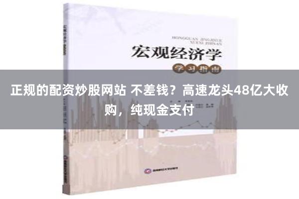 正规的配资炒股网站 不差钱？高速龙头48亿大收购，纯现金支付