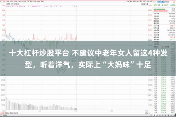 十大杠杆炒股平台 不建议中老年女人留这4种发型，听着洋气，实际上“大妈味”十足