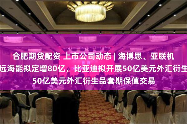 合肥期货配资 上市公司动态 | 海博思、亚联机械年前上市，中远海能拟定增80亿，比亚迪拟开展50亿美元外汇衍生品套期保值交易