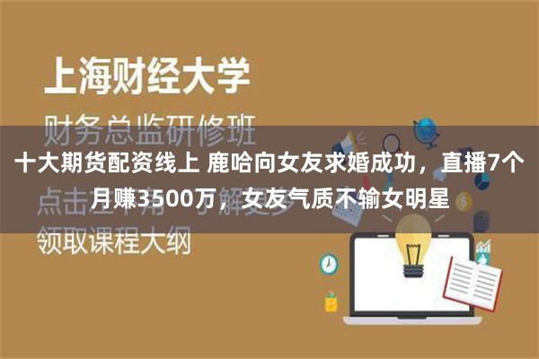 十大期货配资线上 鹿哈向女友求婚成功，直播7个月赚3500万，女友气质不输女明星