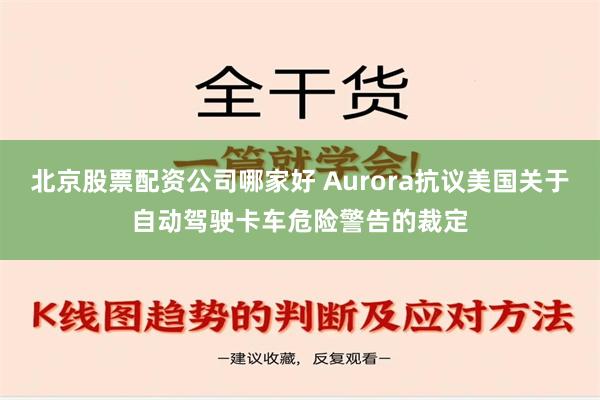 北京股票配资公司哪家好 Aurora抗议美国关于自动驾驶卡车危险警告的裁定